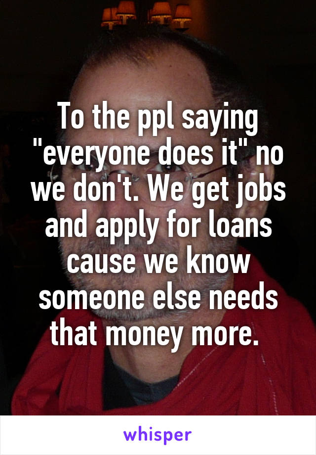 To the ppl saying "everyone does it" no we don't. We get jobs and apply for loans cause we know someone else needs that money more. 