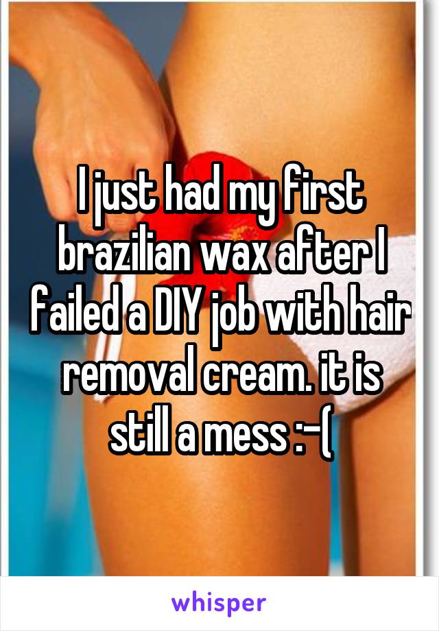 I just had my first brazilian wax after I failed a DIY job with hair removal cream. it is still a mess :-(