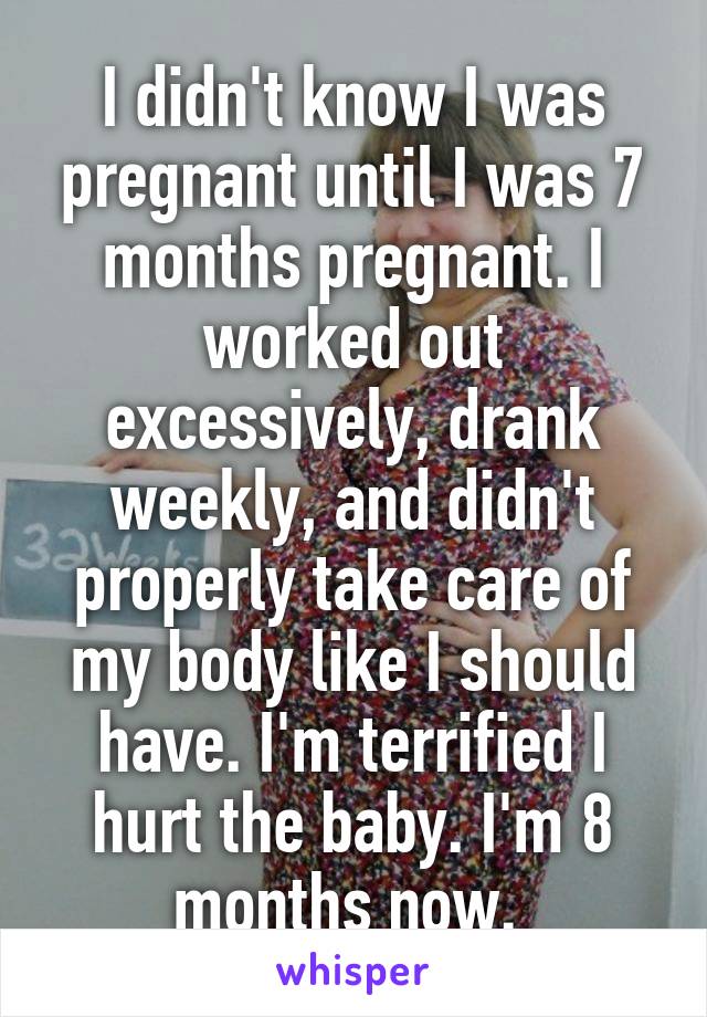 I didn't know I was pregnant until I was 7 months pregnant. I worked out excessively, drank weekly, and didn't properly take care of my body like I should have. I'm terrified I hurt the baby. I'm 8 months now. 