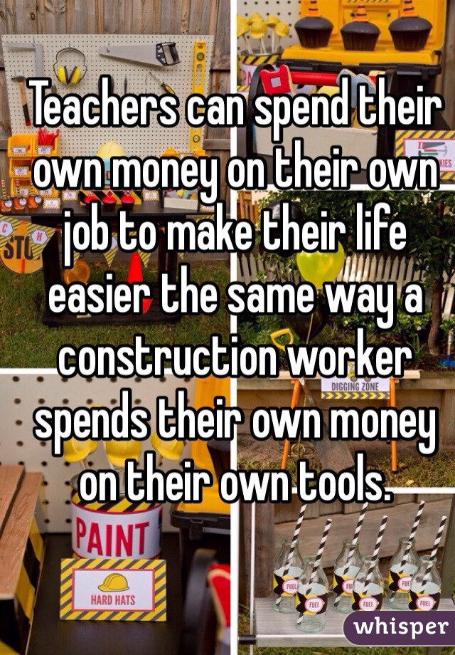 Teachers can spend their own money on their own job to make their life easier the same way a construction worker spends their own money on their own tools. 