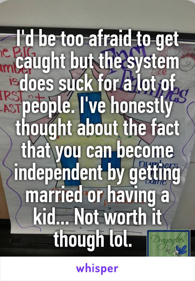 I'd be too afraid to get caught but the system does suck for a lot of people. I've honestly thought about the fact that you can become independent by getting married or having a kid... Not worth it though lol.  