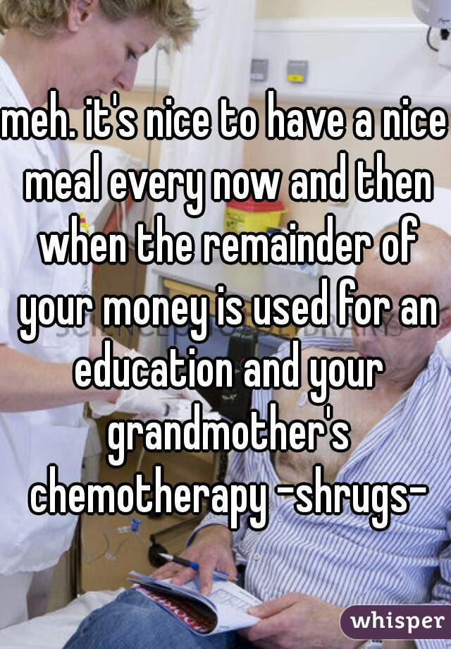 meh. it's nice to have a nice meal every now and then when the remainder of your money is used for an education and your grandmother's chemotherapy -shrugs-