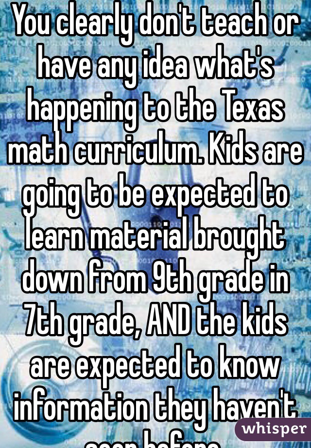 You clearly don't teach or have any idea what's happening to the Texas math curriculum. Kids are going to be expected to learn material brought down from 9th grade in 7th grade, AND the kids are expected to know information they haven't seen before.