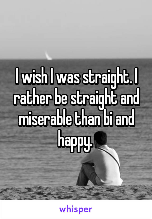 I wish I was straight. I rather be straight and miserable than bi and happy. 