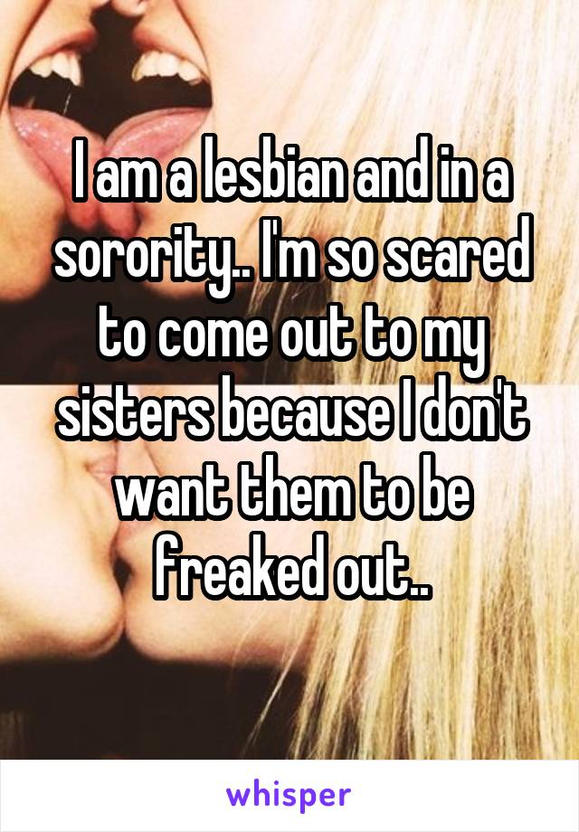 I am a lesbian and in a sorority.. I'm so scared to come out to my sisters because I don't want them to be freaked out..
