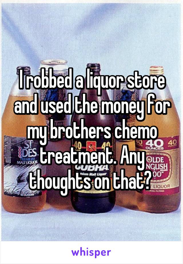 I robbed a liquor store and used the money for my brothers chemo treatment. Any thoughts on that? 