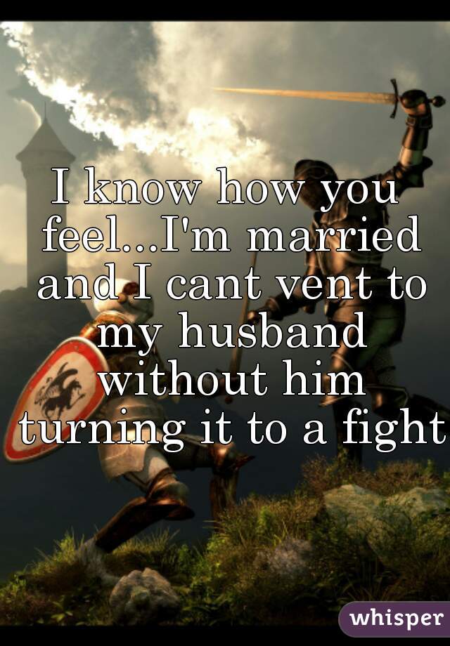 I know how you feel...I'm married and I cant vent to my husband without him turning it to a fight