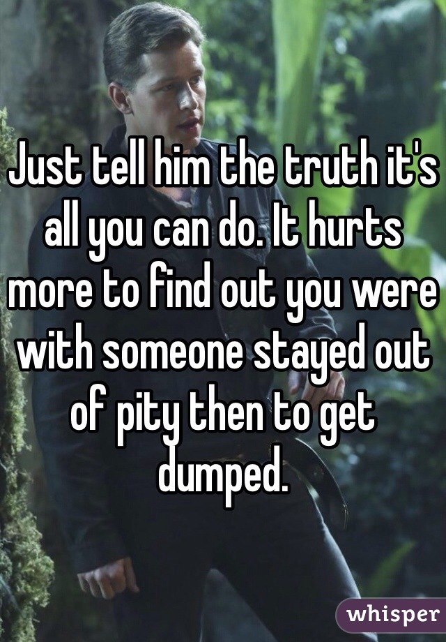Just tell him the truth it's all you can do. It hurts more to find out you were with someone stayed out of pity then to get dumped. 