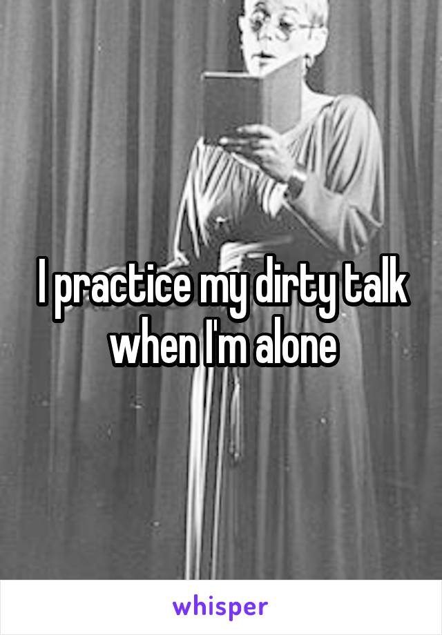 I practice my dirty talk when I'm alone