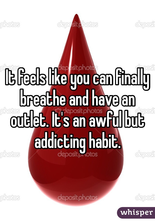 It feels like you can finally breathe and have an outlet. It's an awful but addicting habit.