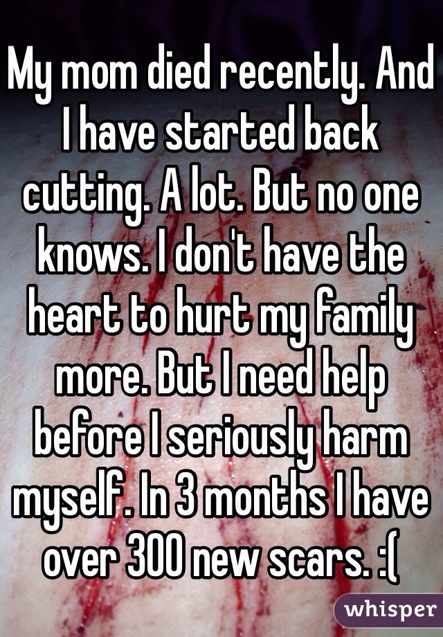 My mom died recently. And I have started back cutting. A lot. But no one knows. I don't have the heart to hurt my family more. But I need help before I seriously harm myself. In 3 months I have over 300 new scars. :(