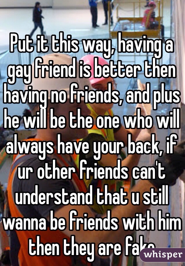 Put it this way, having a gay friend is better then having no friends, and plus he will be the one who will always have your back, if ur other friends can't understand that u still wanna be friends with him then they are fake