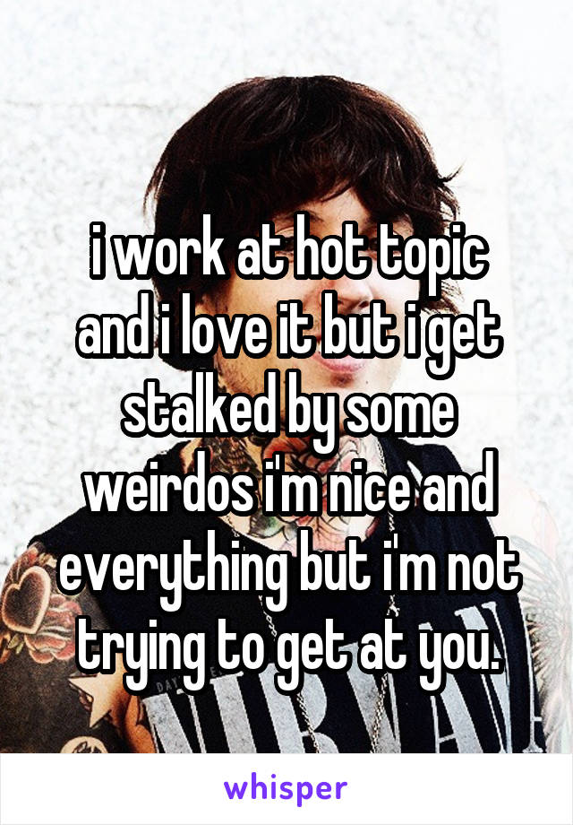 
i work at hot topic and i love it but i get stalked by some weirdos i'm nice and everything but i'm not trying to get at you.