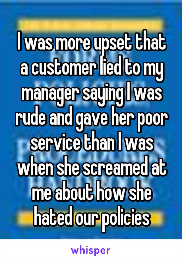 I was more upset that a customer lied to my manager saying I was rude and gave her poor service than I was when she screamed at me about how she hated our policies