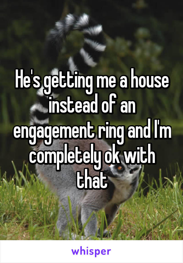 He's getting me a house instead of an engagement ring and I'm completely ok with that