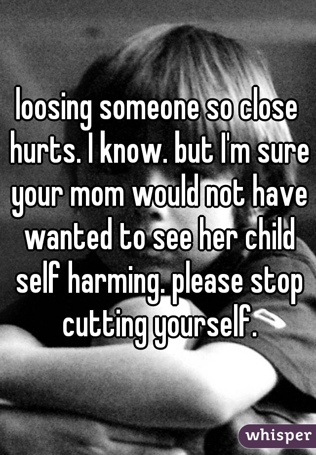 loosing someone so close hurts. I know. but I'm sure your mom would not have wanted to see her child self harming. please stop cutting yourself.