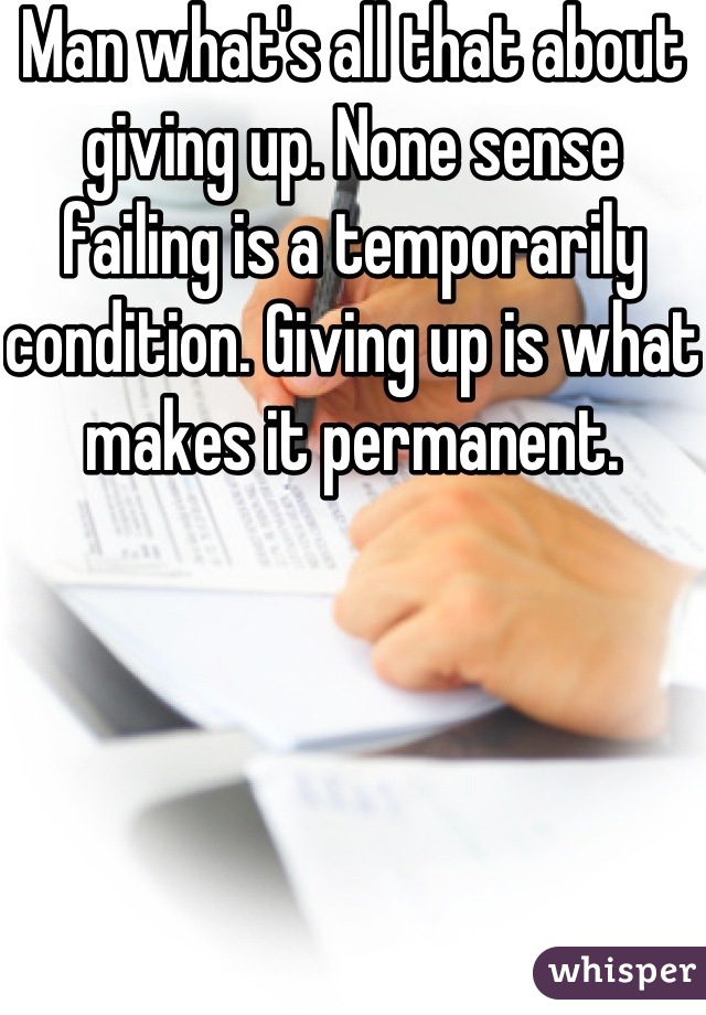 Man what's all that about giving up. None sense failing is a temporarily condition. Giving up is what makes it permanent. 