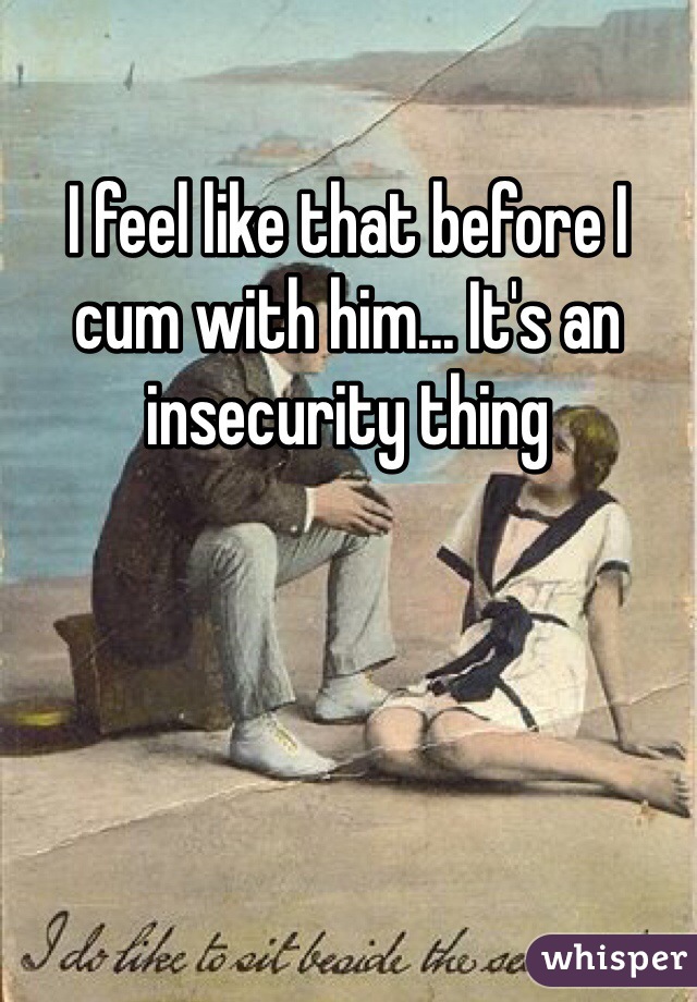 I feel like that before I cum with him... It's an insecurity thing 