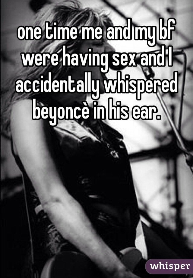 one time me and my bf were having sex and I accidentally whispered beyoncè in his ear.  