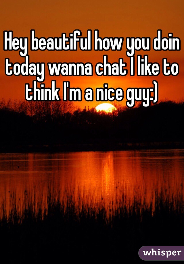 Hey beautiful how you doin today wanna chat I like to think I'm a nice guy:) 