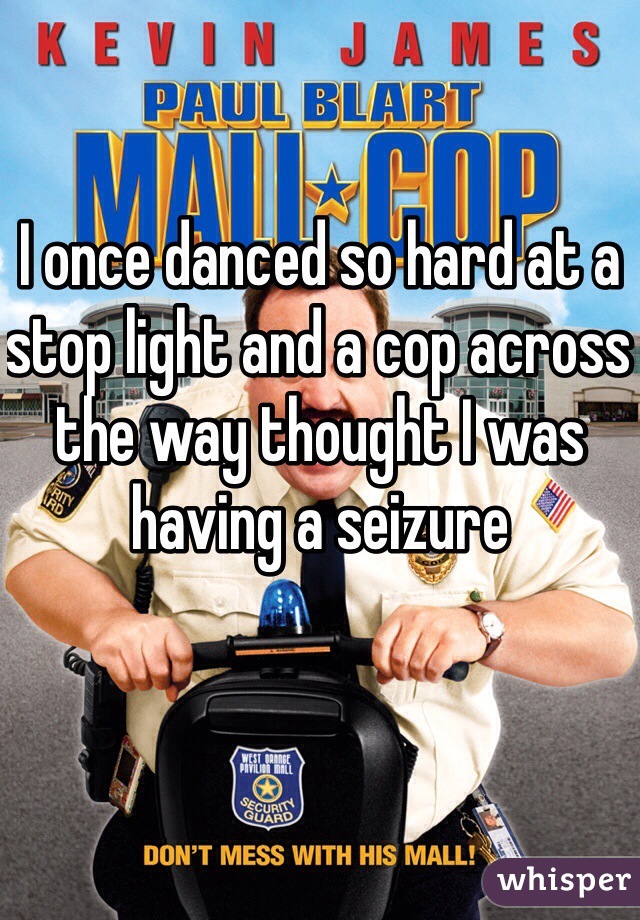 I once danced so hard at a stop light and a cop across the way thought I was having a seizure