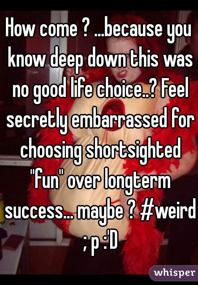 How come ? ...because you know deep down this was no good life choice..? Feel secretly embarrassed for choosing shortsighted "fun" over longterm success... maybe ? #weird ; p :'D