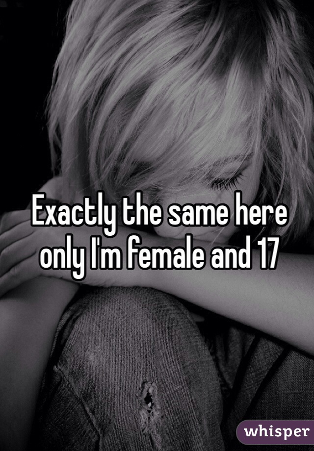 Exactly the same here only I'm female and 17