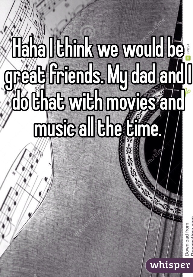Haha I think we would be great friends. My dad and I do that with movies and music all the time.