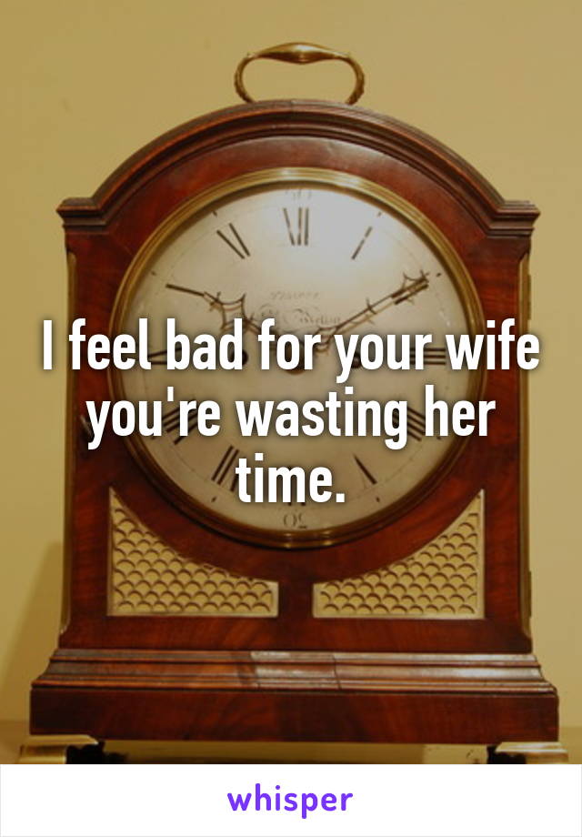 I feel bad for your wife you're wasting her time.