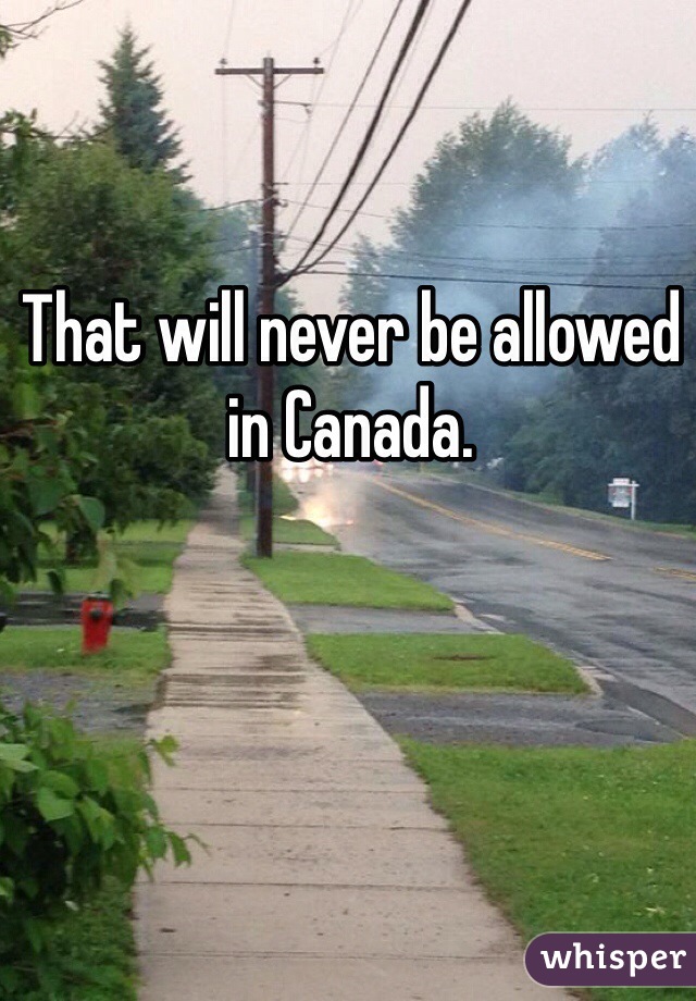 That will never be allowed in Canada.