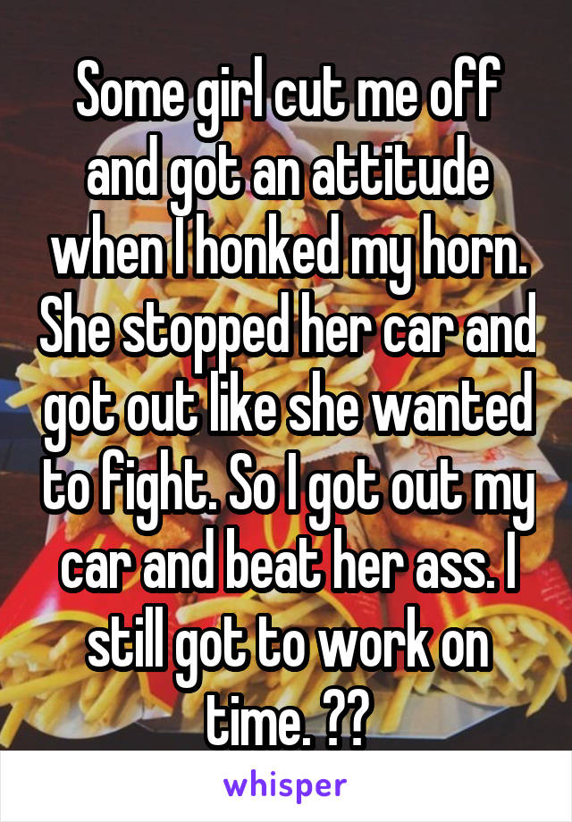 Some girl cut me off and got an attitude when I honked my horn. She stopped her car and got out like she wanted to fight. So I got out my car and beat her ass. I still got to work on time. 💃💃