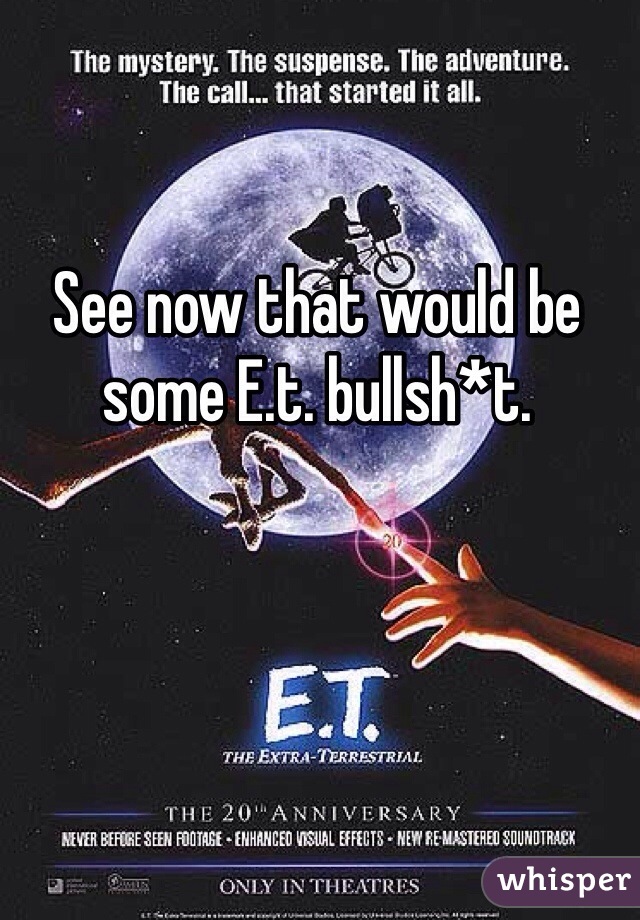 See now that would be some E.t. bullsh*t. 