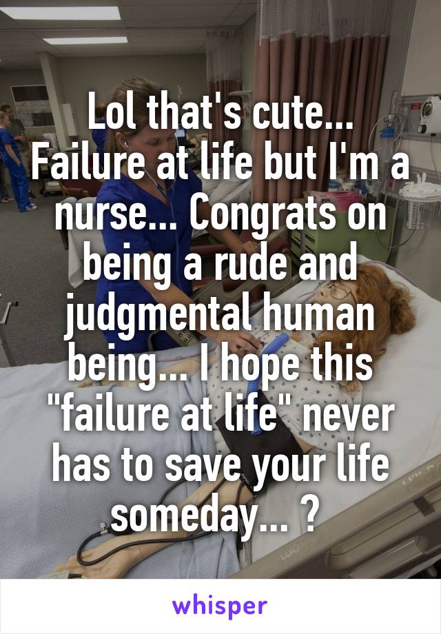 Lol that's cute... Failure at life but I'm a nurse... Congrats on being a rude and judgmental human being... I hope this "failure at life" never has to save your life someday... 😉 