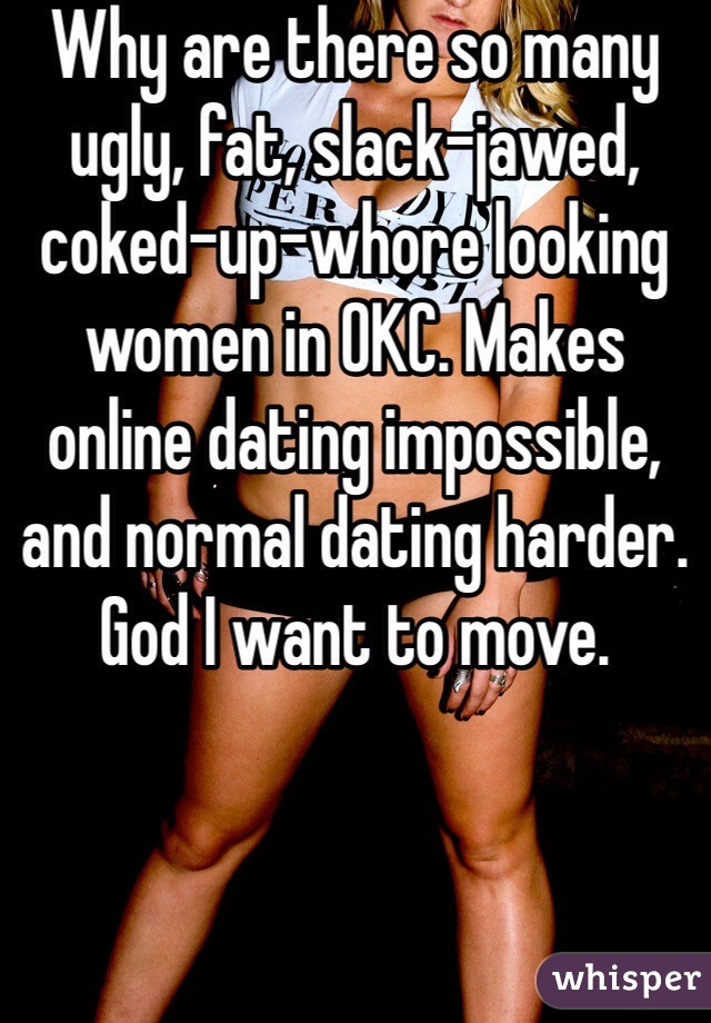 Why are there so many ugly, fat, slack-jawed, coked-up-whore looking women in OKC. Makes online dating impossible, and normal dating harder. God I want to move.