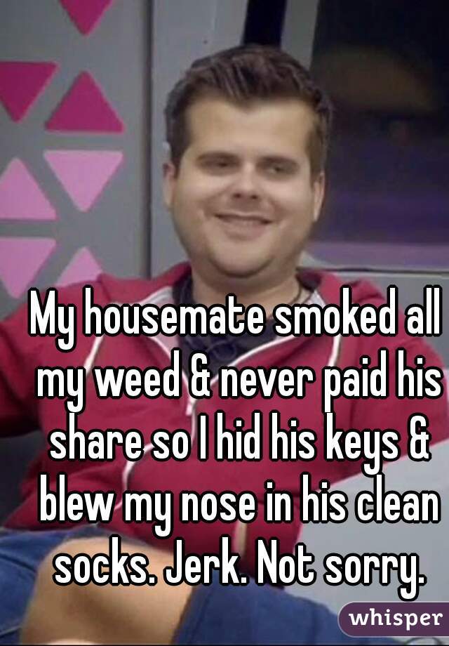 My housemate smoked all my weed & never paid his share so I hid his keys & blew my nose in his clean socks. Jerk. Not sorry.