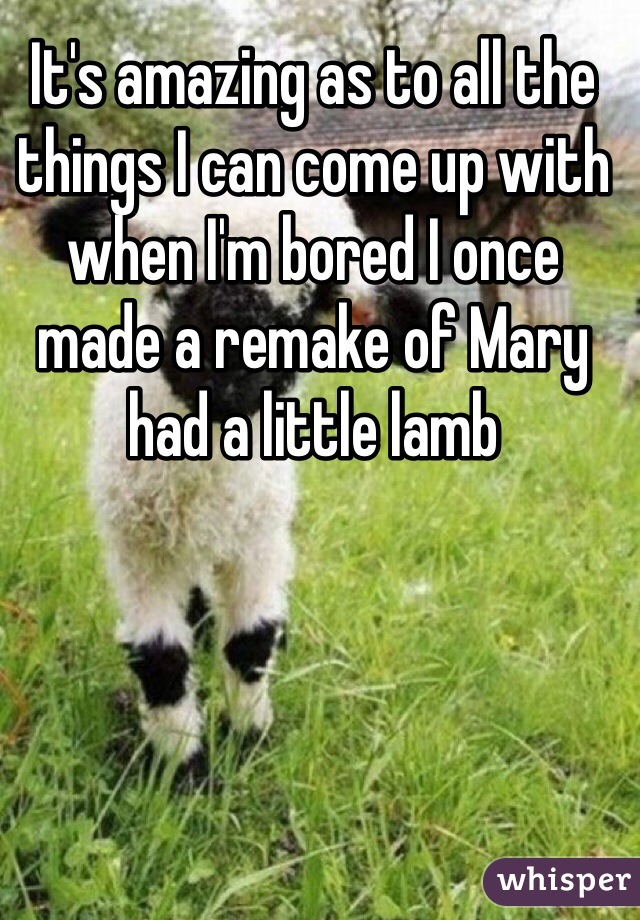 It's amazing as to all the things I can come up with when I'm bored I once made a remake of Mary had a little lamb 