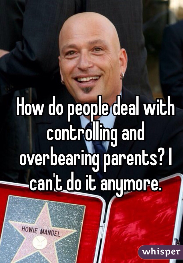 How do people deal with controlling and overbearing parents? I can't do it anymore. 