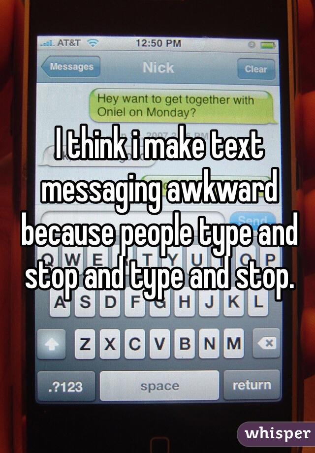 I think i make text messaging awkward because people type and stop and type and stop.