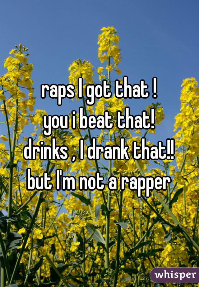 raps I got that !
you i beat that!
drinks , I drank that!!
but I'm not a rapper