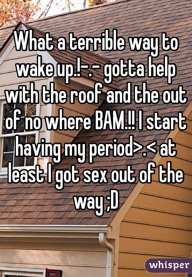 What a terrible way to wake up.!-.- gotta help with the roof and the out of no where BAM.!! I start having my period>.< at least I got sex out of the way ;D 
