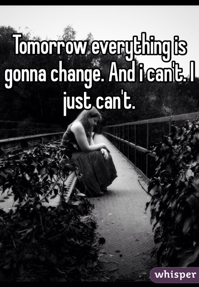 Tomorrow everything is gonna change. And i can't. I just can't.