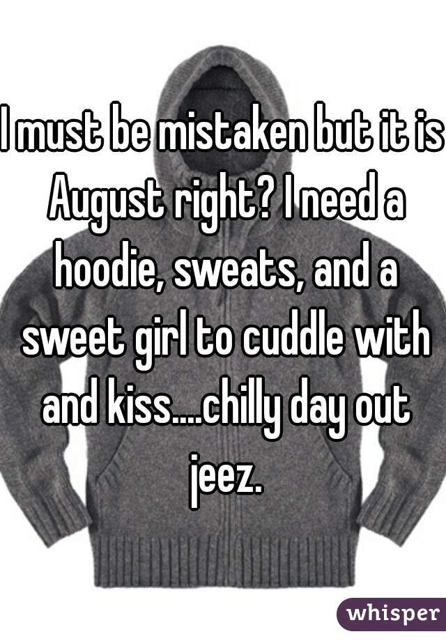 I must be mistaken but it is August right? I need a hoodie, sweats, and a sweet girl to cuddle with and kiss....chilly day out jeez.