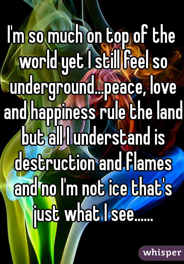 I'm so much on top of the world yet I still feel so underground...peace, love and happiness rule the land but all I understand is destruction and flames and no I'm not ice that's just what I see......