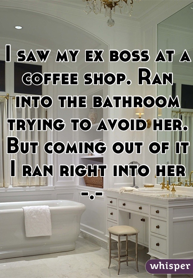 I saw my ex boss at a coffee shop. Ran into the bathroom trying to avoid her. But coming out of it I ran right into her -.-  