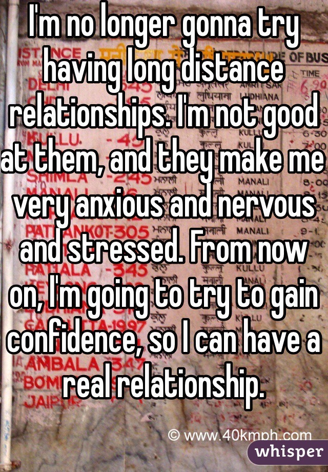 I'm no longer gonna try having long distance relationships. I'm not good at them, and they make me very anxious and nervous and stressed. From now on, I'm going to try to gain confidence, so I can have a real relationship.