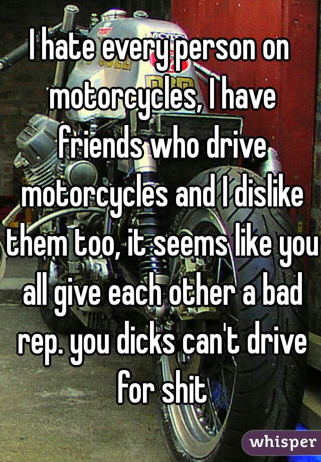 I hate every person on motorcycles, I have friends who drive motorcycles and I dislike them too, it seems like you all give each other a bad rep. you dicks can't drive for shit