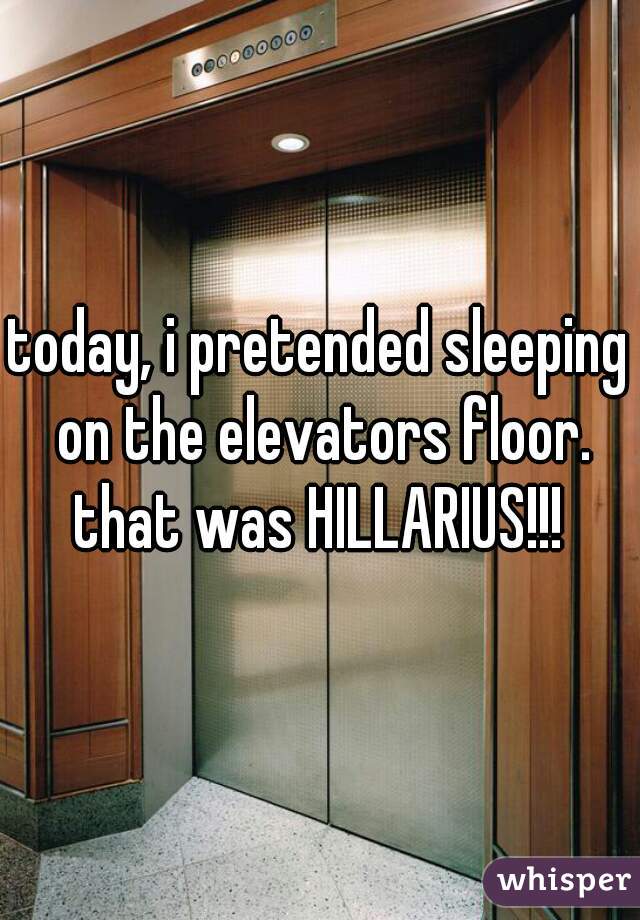 today, i pretended sleeping on the elevators floor. that was HILLARIUS!!! 