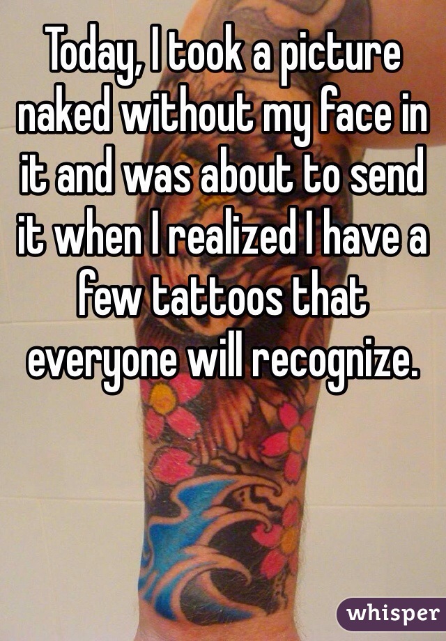 Today, I took a picture naked without my face in it and was about to send it when I realized I have a few tattoos that everyone will recognize.