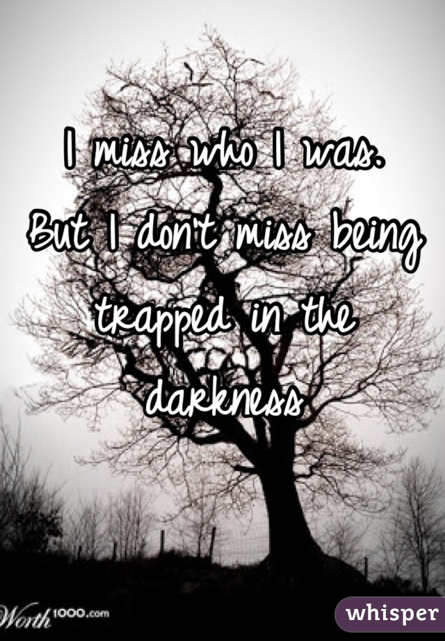 I miss who I was.
But I don't miss being trapped in the darkness