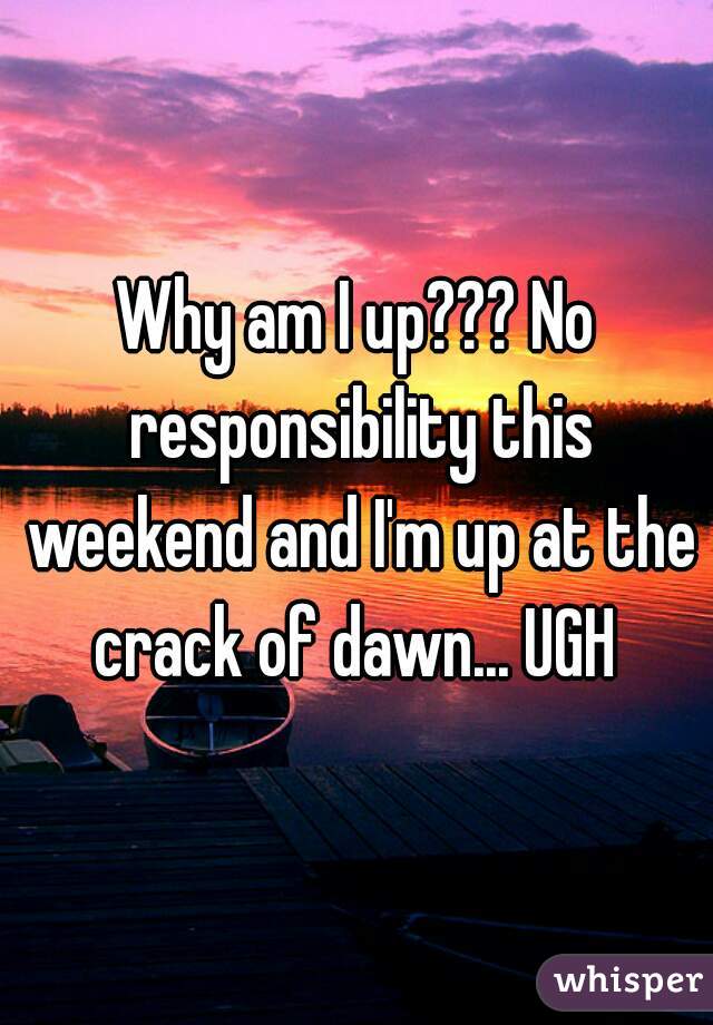Why am I up??? No responsibility this weekend and I'm up at the crack of dawn... UGH 